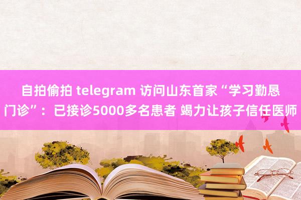 自拍偷拍 telegram 访问山东首家“学习勤恳门诊”：已接诊5000多名患者 竭力让孩子信任医师