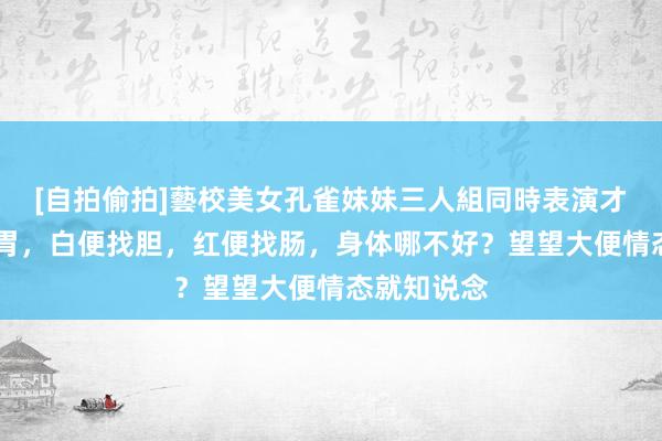 [自拍偷拍]藝校美女孔雀妹妹三人組同時表演才藝 黑便找胃，白便找胆，红便找肠，身体哪不好？望望大便情态就知说念