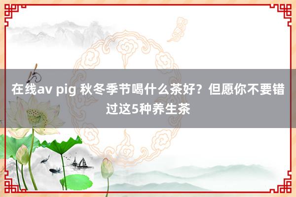 在线av pig 秋冬季节喝什么茶好？但愿你不要错过这5种养生茶