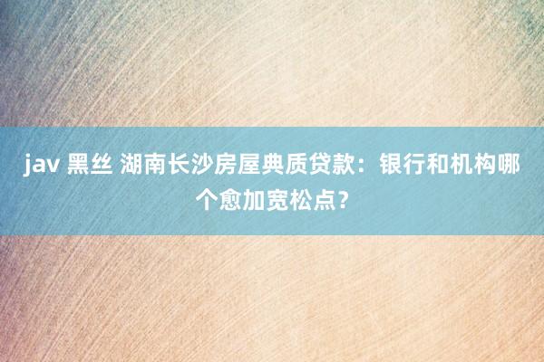 jav 黑丝 湖南长沙房屋典质贷款：银行和机构哪个愈加宽松点？