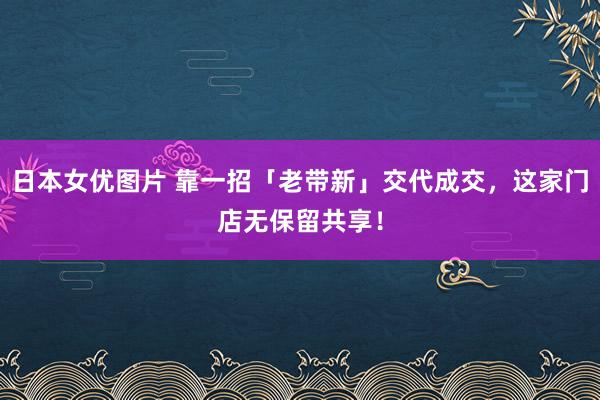 日本女优图片 靠一招「老带新」交代成交，这家门店无保留共享！