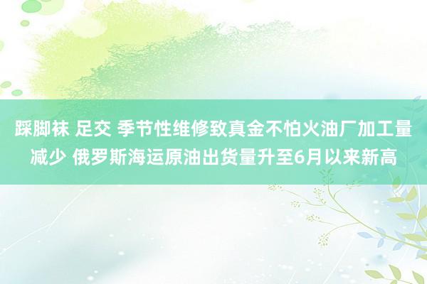 踩脚袜 足交 季节性维修致真金不怕火油厂加工量减少 俄罗斯海运原油出货量升至6月以来新高