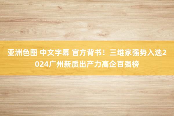 亚洲色图 中文字幕 官方背书！三维家强势入选2024广州新质出产力高企百强榜