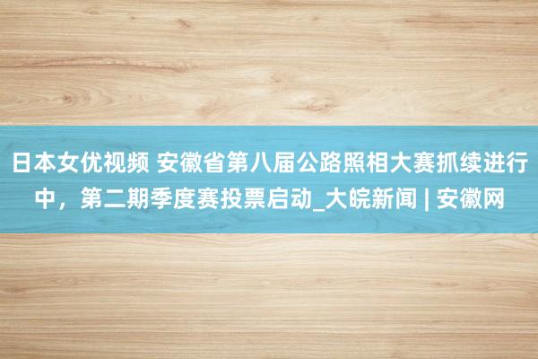 日本女优视频 安徽省第八届公路照相大赛抓续进行中，第二期季度赛投票启动_大皖新闻 | 安徽网