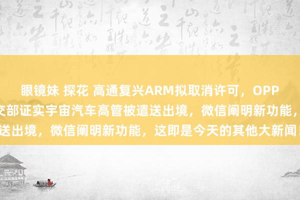 眼镜妹 探花 高通复兴ARM拟取消许可，OPPO与比亚迪竣事相助，社交部证实宇宙汽车高管被遣送出境，微信阐明新功能，这即是今天的其他大新闻！