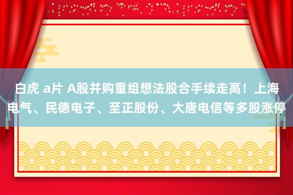 白虎 a片 A股并购重组想法股合手续走高！上海电气、民德电子、至正股份、大唐电信等多股涨停