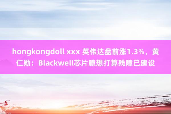 hongkongdoll xxx 英伟达盘前涨1.3%，黄仁勋：Blackwell芯片臆想打算残障已建设