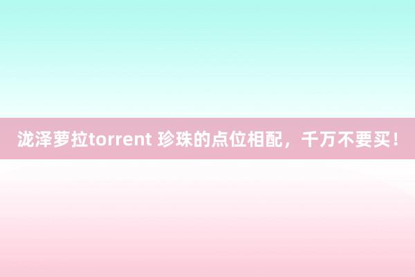 泷泽萝拉torrent 珍珠的点位相配，千万不要买！