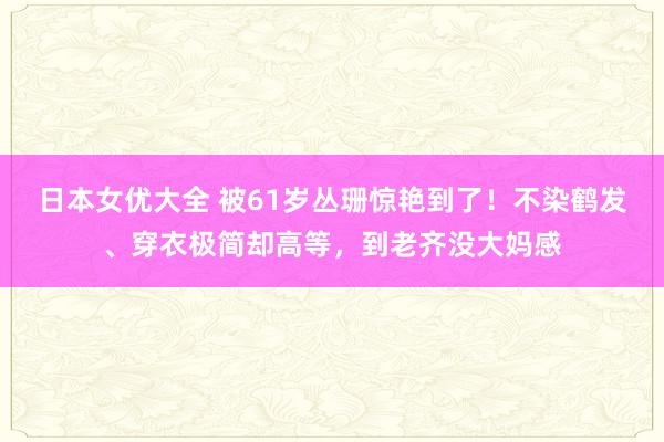 日本女优大全 被61岁丛珊惊艳到了！不染鹤发、穿衣极简却高等，到老齐没大妈感