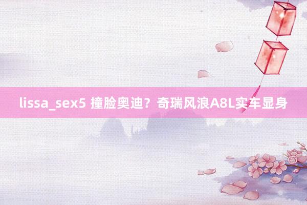 lissa_sex5 撞脸奥迪？奇瑞风浪A8L实车显身