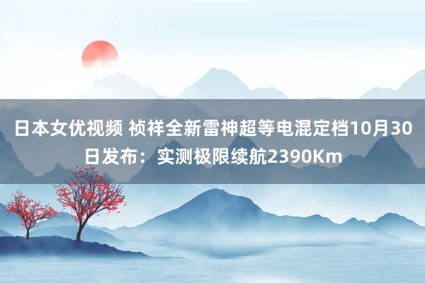 日本女优视频 祯祥全新雷神超等电混定档10月30日发布：实测极限续航2390Km