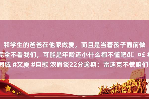 和学生的爸爸在他家做爱，而且是当着孩子面前做爱，太刺激了，孩子完全不看我们，可能是年龄还小什么都不懂吧🤣 #同城 #文爱 #自慰 浓眉谈22分逾期：雷迪克不慌咱们也不慌 咱们驯顺他的计较