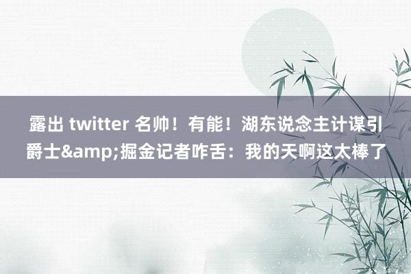 露出 twitter 名帅！有能！湖东说念主计谋引爵士&掘金记者咋舌：我的天啊这太棒了