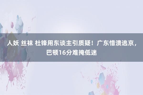 人妖 丝袜 杜锋用东谈主引质疑！广东惜溃逃京，巴顿16分难掩低迷