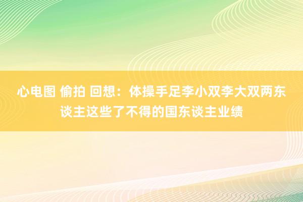 心电图 偷拍 回想：体操手足李小双李大双两东谈主这些了不得的国东谈主业绩