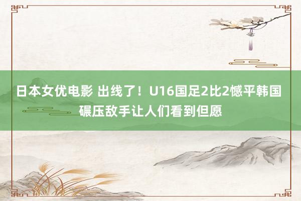 日本女优电影 出线了！U16国足2比2憾平韩国 碾压敌手让人们看到但愿