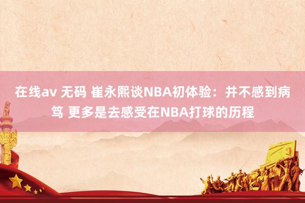 在线av 无码 崔永熙谈NBA初体验：并不感到病笃 更多是去感受在NBA打球的历程