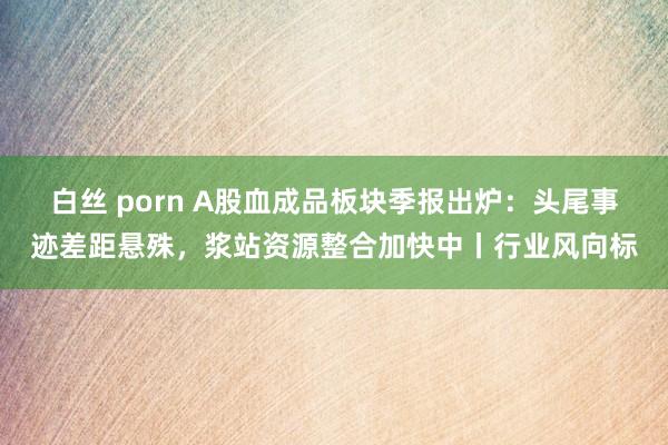 白丝 porn A股血成品板块季报出炉：头尾事迹差距悬殊，浆站资源整合加快中丨行业风向标