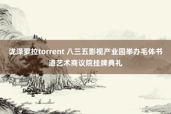 泷泽萝拉torrent 八三五影视产业园举办毛体书道艺术商议院挂牌典礼