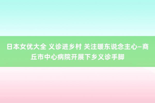 日本女优大全 义诊进乡村 关注暖东说念主心—商丘市中心病院开展下乡义诊手脚