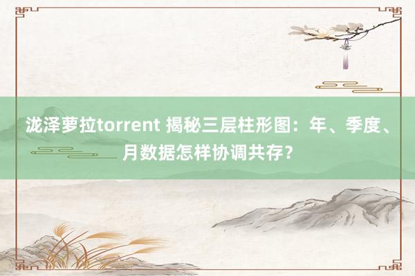 泷泽萝拉torrent 揭秘三层柱形图：年、季度、月数据怎样协调共存？