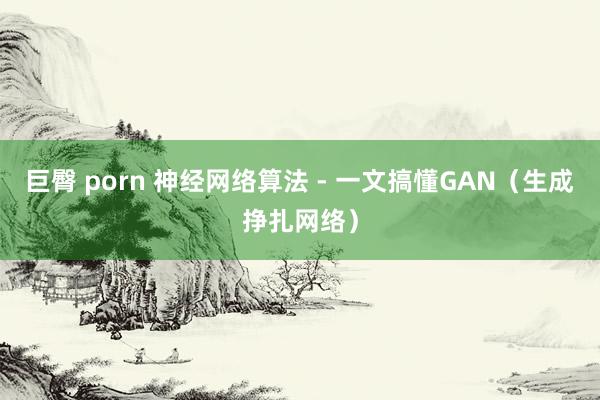 巨臀 porn 神经网络算法 - 一文搞懂GAN（生成挣扎网络）