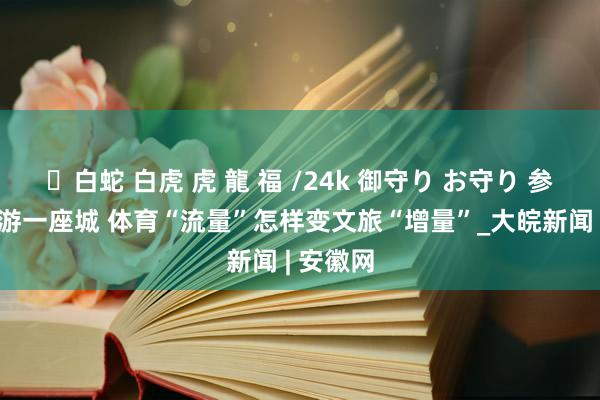 ✨白蛇 白虎 虎 龍 福 /24k 御守り お守り 参一场赛 游一座城 体育“流量”怎样变文旅“增量”_大皖新闻 | 安徽网