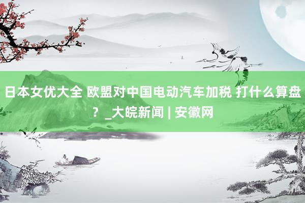 日本女优大全 欧盟对中国电动汽车加税 打什么算盘？_大皖新闻 | 安徽网