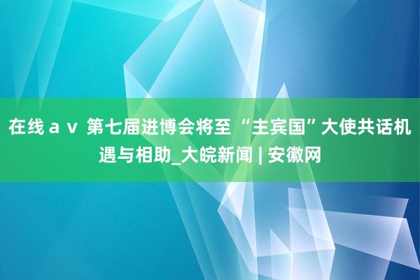 在线ａｖ 第七届进博会将至 “主宾国”大使共话机遇与相助_大皖新闻 | 安徽网