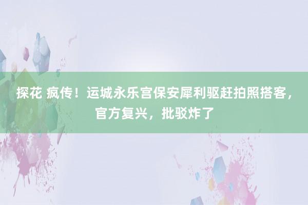 探花 疯传！运城永乐宫保安犀利驱赶拍照搭客，官方复兴，批驳炸了