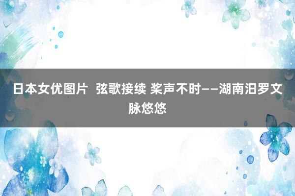 日本女优图片  弦歌接续 桨声不时——湖南汨罗文脉悠悠