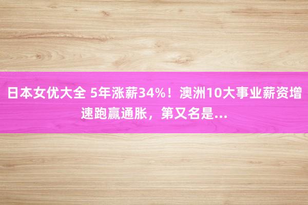 日本女优大全 5年涨薪34%！澳洲10大事业薪资增速跑赢通胀，第又名是...