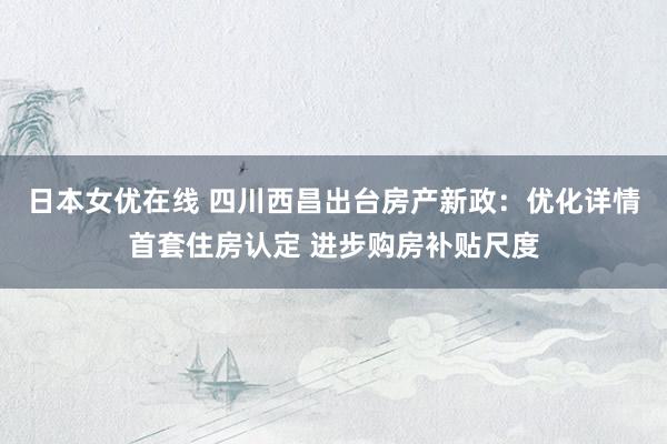 日本女优在线 四川西昌出台房产新政：优化详情首套住房认定 进步购房补贴尺度