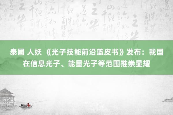 泰國 人妖 《光子技能前沿蓝皮书》发布：我国在信息光子、能量光子等范围推崇显耀