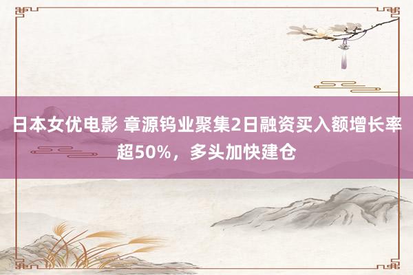 日本女优电影 章源钨业聚集2日融资买入额增长率超50%，多头加快建仓