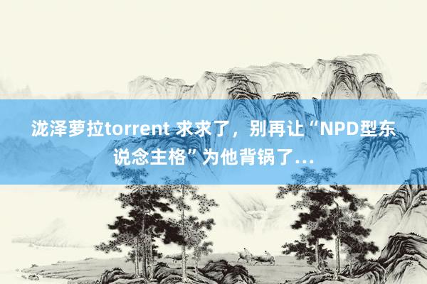 泷泽萝拉torrent 求求了，别再让“NPD型东说念主格”为他背锅了…