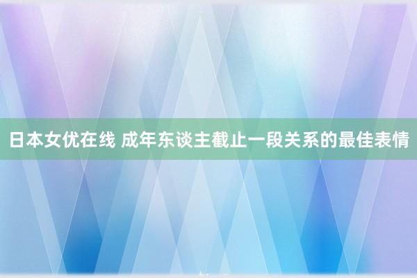 日本女优在线 成年东谈主截止一段关系的最佳表情