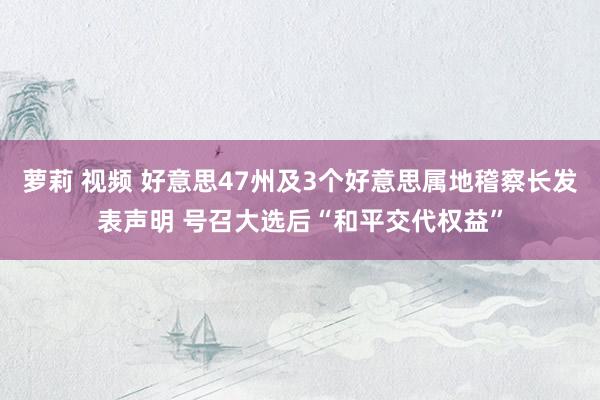 萝莉 视频 好意思47州及3个好意思属地稽察长发表声明 号召大选后“和平交代权益”