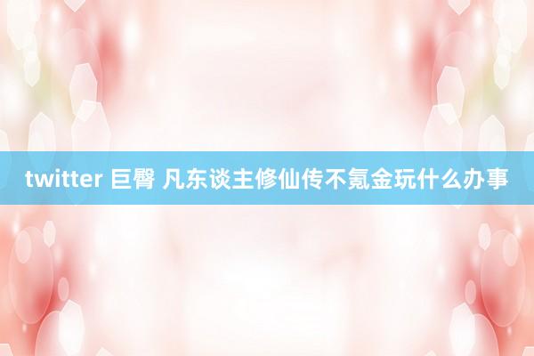 twitter 巨臀 凡东谈主修仙传不氪金玩什么办事