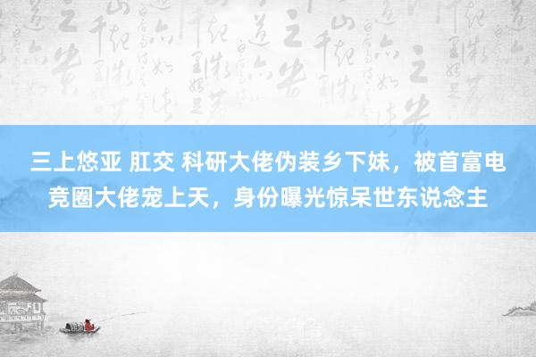 三上悠亚 肛交 科研大佬伪装乡下妹，被首富电竞圈大佬宠上天，身份曝光惊呆世东说念主