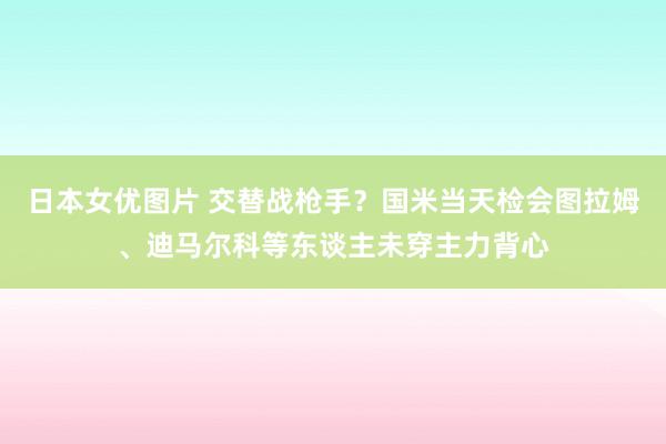 日本女优图片 交替战枪手？国米当天检会图拉姆、迪马尔科等东谈主未穿主力背心