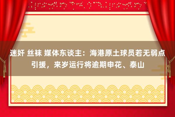 迷奸 丝袜 媒体东谈主：海港原土球员若无弱点引援，来岁运行将逾期申花、泰山