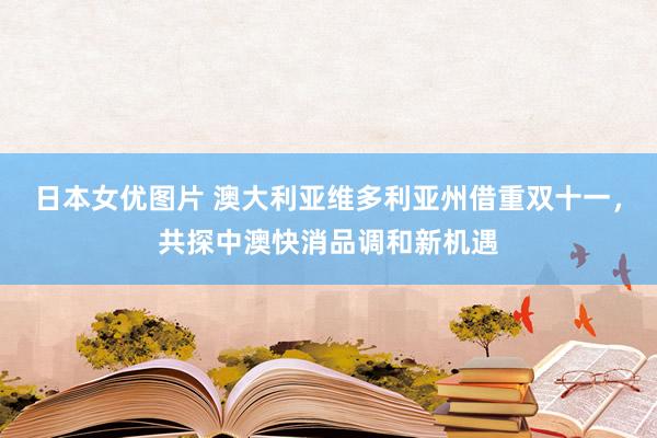 日本女优图片 澳大利亚维多利亚州借重双十一，共探中澳快消品调和新机遇