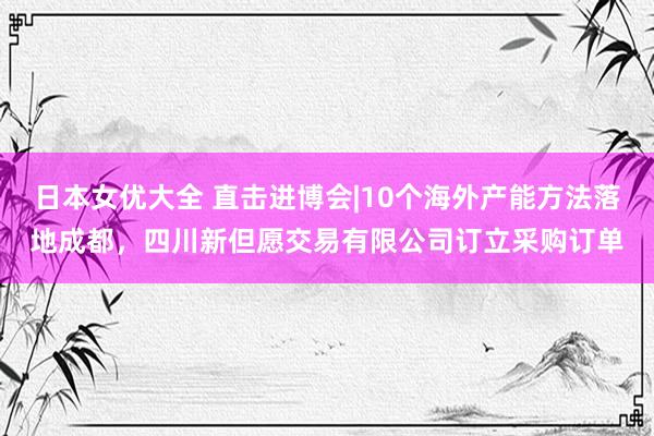 日本女优大全 直击进博会|10个海外产能方法落地成都，四川新但愿交易有限公司订立采购订单