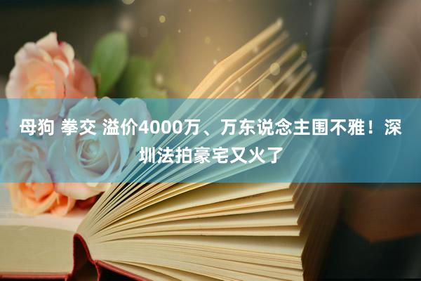 母狗 拳交 溢价4000万、万东说念主围不雅！深圳法拍豪宅又火了