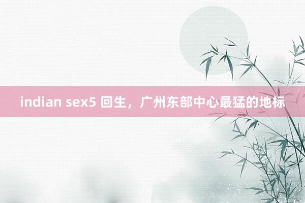 indian sex5 回生，广州东部中心最猛的地标