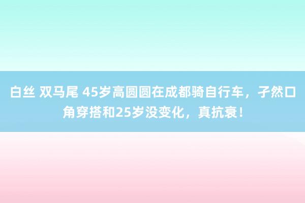 白丝 双马尾 45岁高圆圆在成都骑自行车，孑然口角穿搭和25岁没变化，真抗衰！