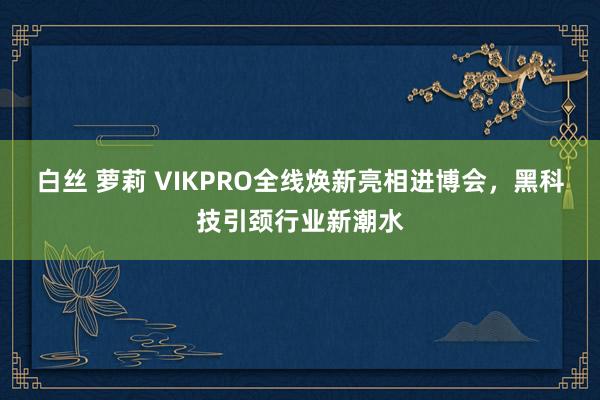 白丝 萝莉 VIKPRO全线焕新亮相进博会，黑科技引颈行业新潮水