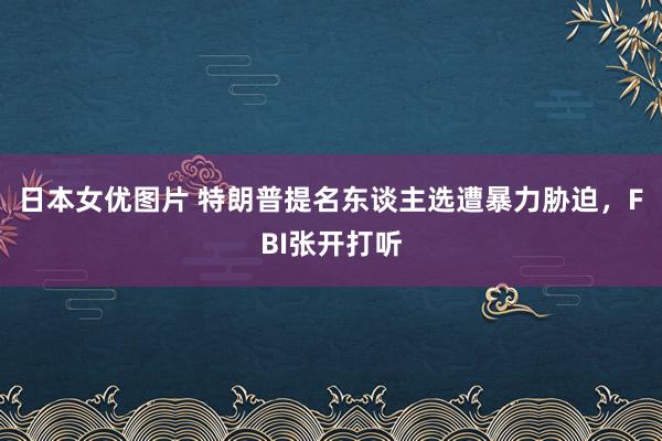 日本女优图片 特朗普提名东谈主选遭暴力胁迫，FBI张开打听