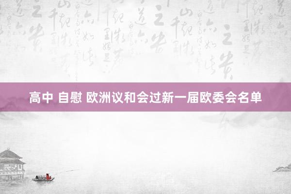 高中 自慰 欧洲议和会过新一届欧委会名单